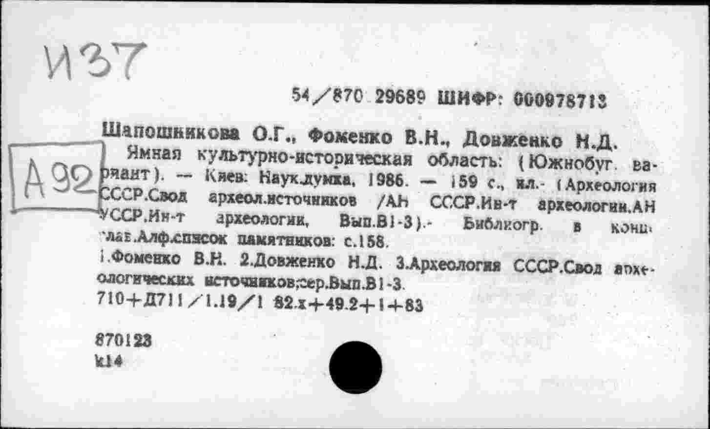 ﻿
54/870 29689 ШИФР: 000978713

Шапошникова ОТ., Фоменко В.Н., Довженко Н.Д.
Ямная культурно-историческая область: (Южнобуг ва-)Ьчант). — Киев: Науклумха, 1986. — 159 с„ ил.- (Археология -СССР.Свод археол.источников /АН СССР.Ив-т археологии.АН ~чУССР.Ин-т археологии, Вып.ВЬЗ).- Библиогр. в кони« ЛёЕ.Алфхпясок памятников: с.158.
1 Фоменко В.Н. 2-Довженко Н.Д. З.Археологжя СССР.Свод апхе-ологических всточников^ер.Вып.В1-3
710-Ь Д711 Z1J9/1 82 5-4-49 24-14-83
870123 kl 4